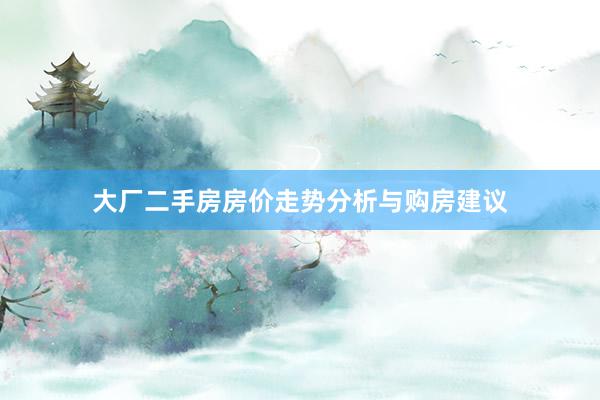 大厂二手房房价走势分析与购房建议