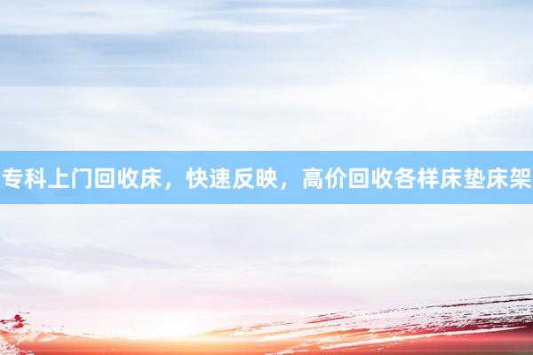 专科上门回收床，快速反映，高价回收各样床垫床架