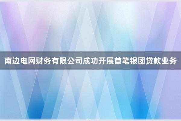 南边电网财务有限公司成功开展首笔银团贷款业务
