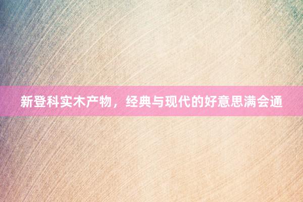 新登科实木产物，经典与现代的好意思满会通