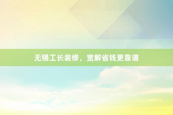无锡工长装修，宽解省钱更靠谱